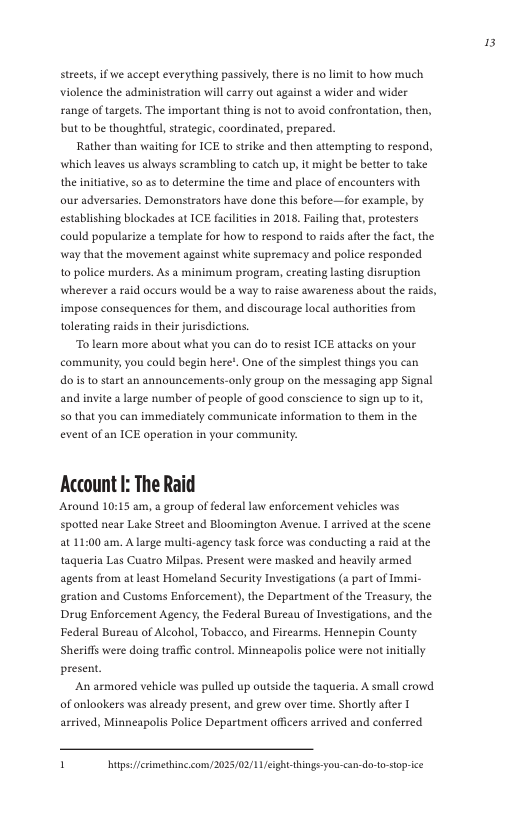 3  streets, if we accept everything passively, there is no limit to how much Violence the administration will carry out against a wider and wider range of targets. The important thing is not to avoid confrontation, then, bt to be thoughtful, strategic, coordinated, prepared.  Rather than waiting for ICE o strike and then attempting to respond, which leaves us always scrambling Lo catch up, it might be better o take the initiative, s0 as to determine the time and place of encounters with our adversaries. Demonstrators have done this before—for example, by establishing blockades at ICE facilities in 201 Faling that, protesters could popularize a template for how to respond to raids afte the fact, the way that the movement against white supremacy and police responded 1o police murders. As a minimum program, creating lasting disruption wherever a raid oceurs would be a way to raise awareness about the raids, impose consequences for them, and discourage local authorities from tolerating raids n their jurisdictions.  To learn more about what you can do to resist ICE attacks on your community, you could begin here!, One of the simplest things you can dois o start an announcements-only group on the messaging app Signal and invite a large number of people of good conscience (0 sign up (o it, so that you can immediately communicate information to them in the event of an ICE operation in your community.  Account I: The Raid  Around 10:15 am, & group of federal law enforcement vehicles was spotted near Lake Street and Bloomington Avenue. T arrived at the scene a1 11:00 am. A large multi-agency task force was conducting a rad at the taqueria Las Cuatro Milpas. Present were masked and heavily armed agents from at least Homeland Security Investigations (a past of Immi- gration and Customs Enforcement), the Department of the Treasury, the Drug Enforcement Agency, the Federal Bureau of Investigations, and the Federal Bureau of Alcohol, Tobacco, and Firearms. Hennepin County Sherifls were doing traffc control. Minneapolis police were not nitially present.  An armored vehicle was pulled up outside the taqueria. A small crowd of onlookers was already present, and grew over time. Shortly after arrived, Minneapolis Police Department officers arrived and conferred  1 bt fermethine com/2025/02/11ight hings you  dotostoprice 